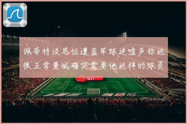 佩蒂特谈恩佐遭蓝军球迷嘘声称这很正常曼城确实需要他这样的球员